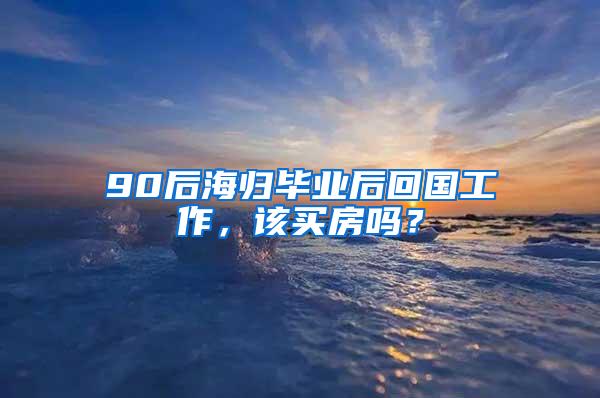 90后海归毕业后回国工作，该买房吗？