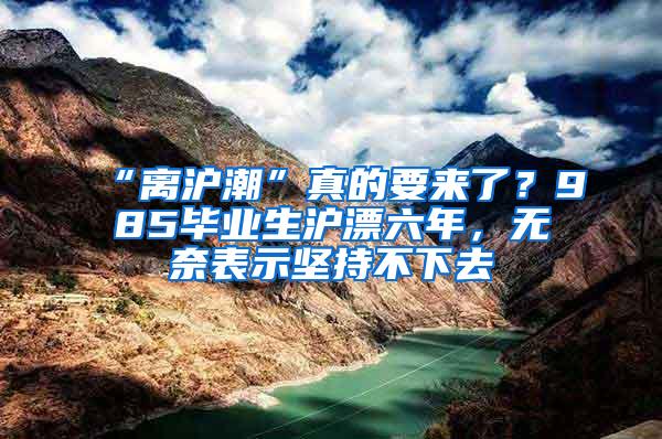 “离沪潮”真的要来了？985毕业生沪漂六年，无奈表示坚持不下去