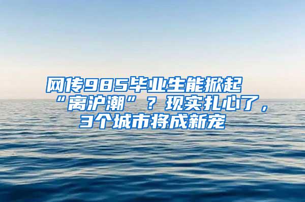 网传985毕业生能掀起“离沪潮”？现实扎心了，3个城市将成新宠