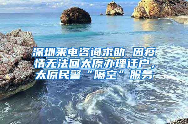 深圳来电咨询求助 因疫情无法回太原办理迁户，太原民警“隔空”服务