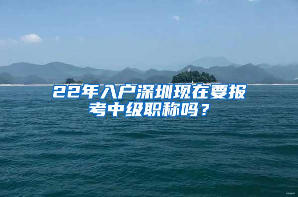 22年入户深圳现在要报考中级职称吗？