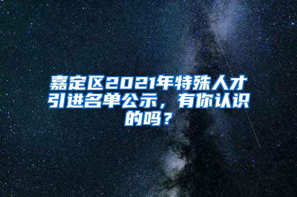 嘉定区2021年特殊人才引进名单公示，有你认识的吗？