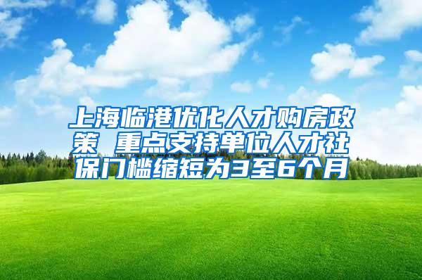 上海临港优化人才购房政策 重点支持单位人才社保门槛缩短为3至6个月