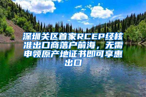 深圳关区首家RCEP经核准出口商落户前海，无需申领原产地证书即可享惠出口