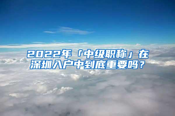 2022年「中级职称」在深圳入户中到底重要吗？