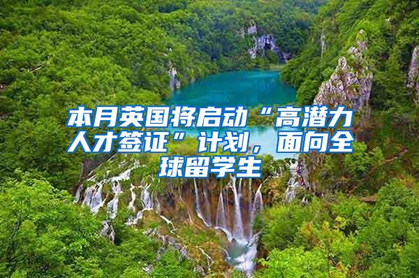 本月英国将启动“高潜力人才签证”计划，面向全球留学生