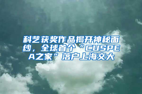 科艺获奖作品揭开神秘面纱，全球首个“CUSPEA之家”落户上海交大