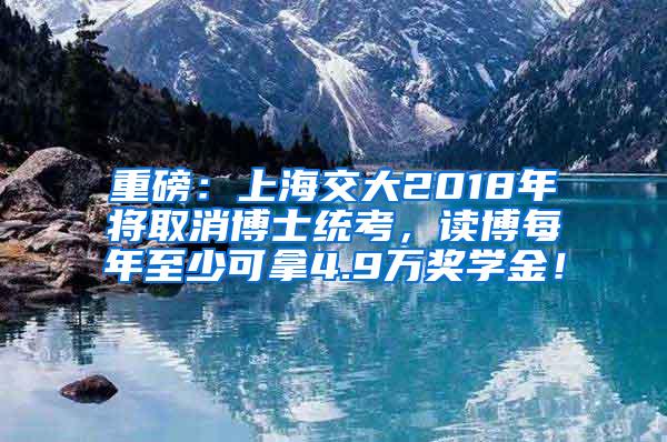 重磅：上海交大2018年将取消博士统考，读博每年至少可拿4.9万奖学金！