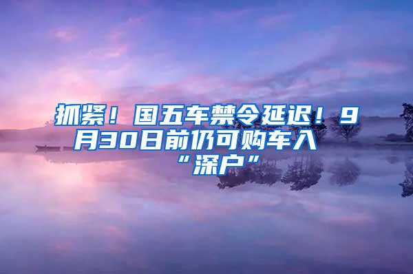 抓紧！国五车禁令延迟！9月30日前仍可购车入“深户”