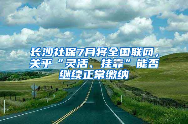 长沙社保7月将全国联网，关乎“灵活、挂靠”能否继续正常缴纳