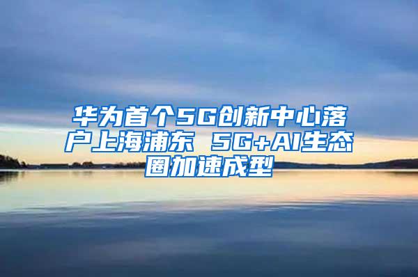 华为首个5G创新中心落户上海浦东 5G+AI生态圈加速成型