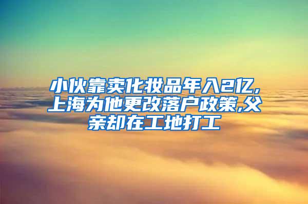 小伙靠卖化妆品年入2亿,上海为他更改落户政策,父亲却在工地打工