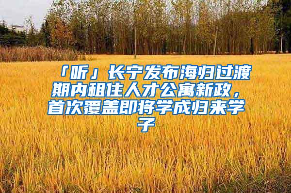 「听」长宁发布海归过渡期内租住人才公寓新政，首次覆盖即将学成归来学子