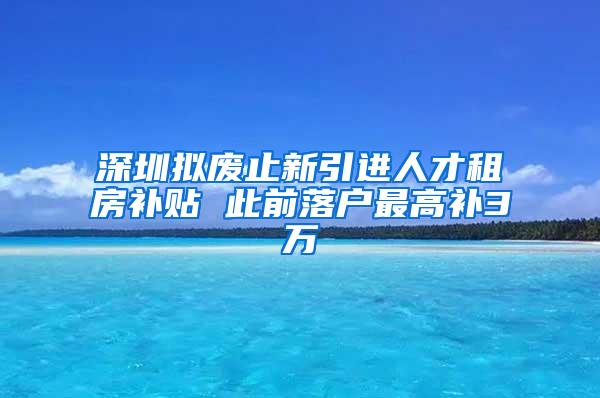 深圳拟废止新引进人才租房补贴 此前落户最高补3万