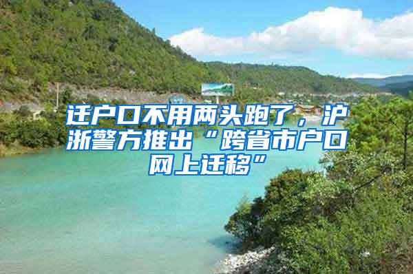 迁户口不用两头跑了，沪浙警方推出“跨省市户口网上迁移”