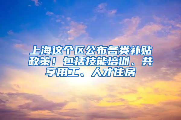 上海这个区公布各类补贴政策！包括技能培训、共享用工、人才住房