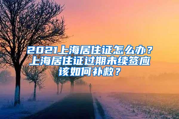 2021上海居住证怎么办？上海居住证过期未续签应该如何补救？