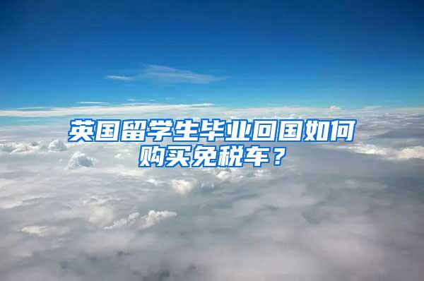 英国留学生毕业回国如何购买免税车？