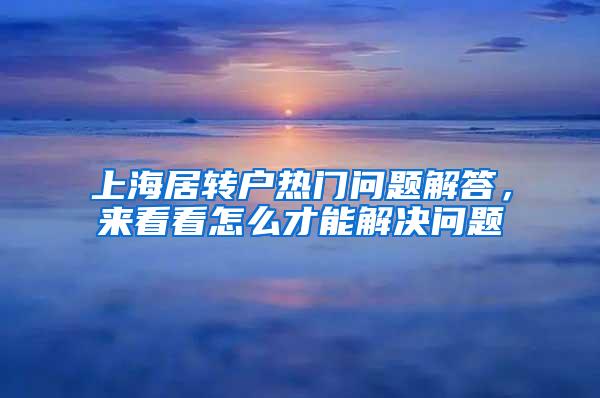 上海居转户热门问题解答，来看看怎么才能解决问题