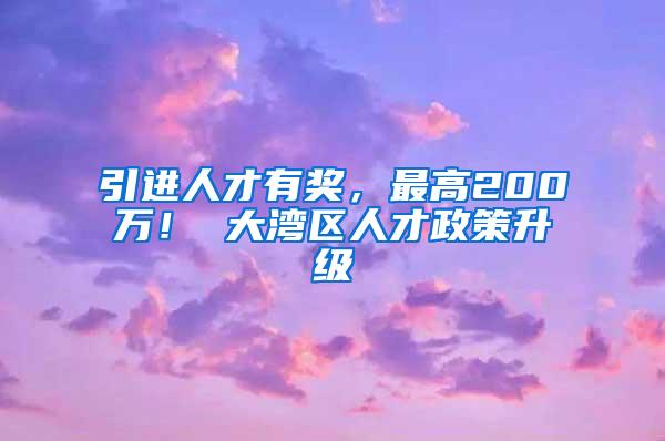 引进人才有奖，最高200万！ 大湾区人才政策升级