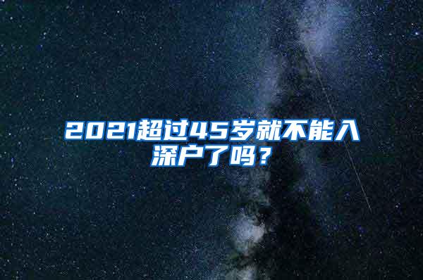 2021超过45岁就不能入深户了吗？