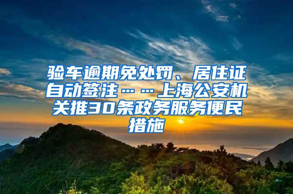 验车逾期免处罚、居住证自动签注……上海公安机关推30条政务服务便民措施