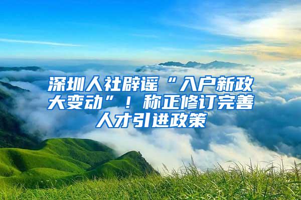 深圳人社辟谣“入户新政大变动”！称正修订完善人才引进政策