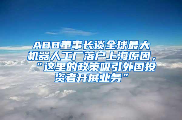 ABB董事长谈全球最大机器人工厂落户上海原因，“这里的政策吸引外国投资者开展业务”