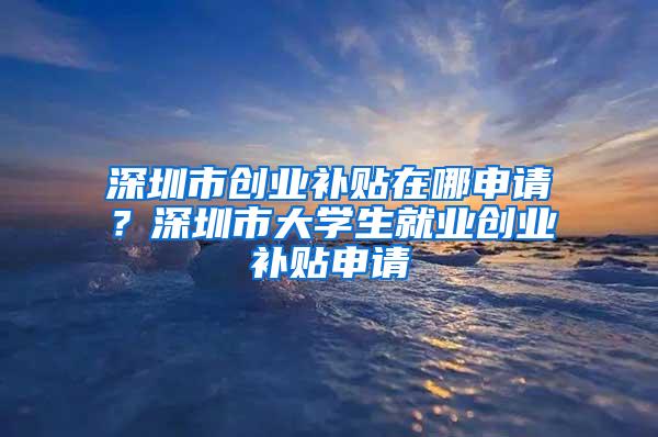 深圳市创业补贴在哪申请？深圳市大学生就业创业补贴申请