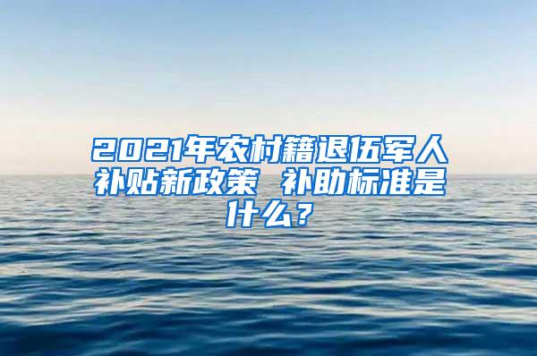 2021年农村籍退伍军人补贴新政策 补助标准是什么？