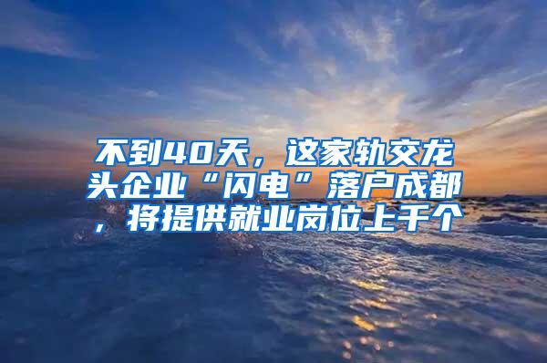 不到40天，这家轨交龙头企业“闪电”落户成都，将提供就业岗位上千个