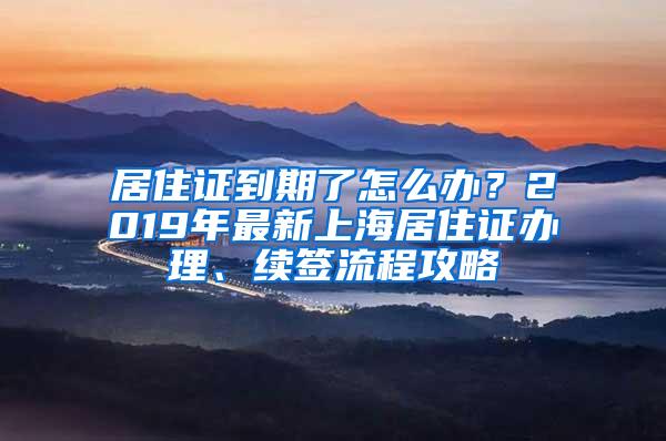 居住证到期了怎么办？2019年最新上海居住证办理、续签流程攻略