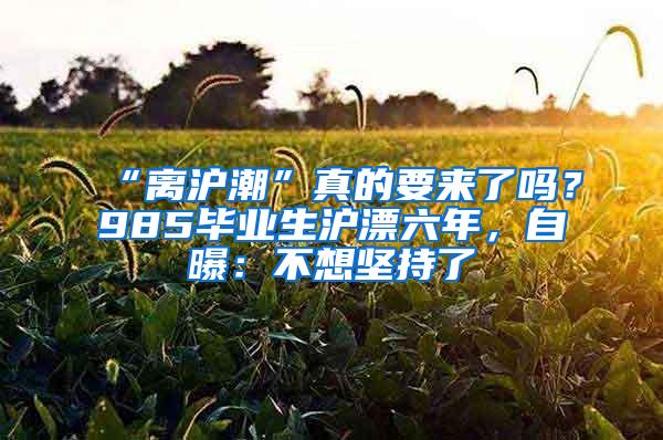 “离沪潮”真的要来了吗？985毕业生沪漂六年，自曝：不想坚持了