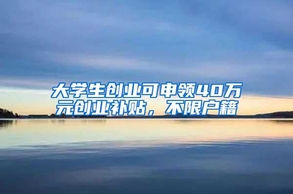 大学生创业可申领40万元创业补贴，不限户籍