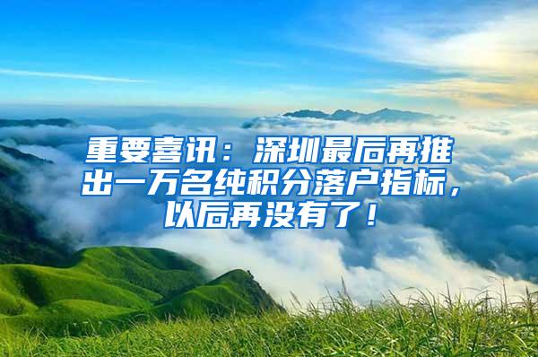 重要喜讯：深圳最后再推出一万名纯积分落户指标，以后再没有了！