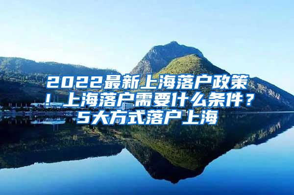 2022最新上海落户政策！上海落户需要什么条件？5大方式落户上海