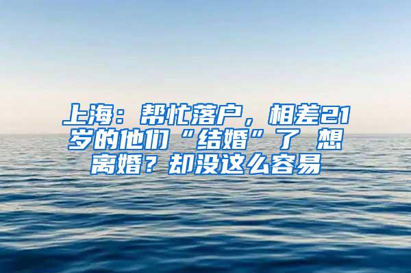 上海：帮忙落户，相差21岁的他们“结婚”了 想离婚？却没这么容易