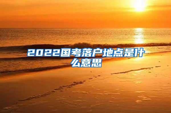 2022国考落户地点是什么意思