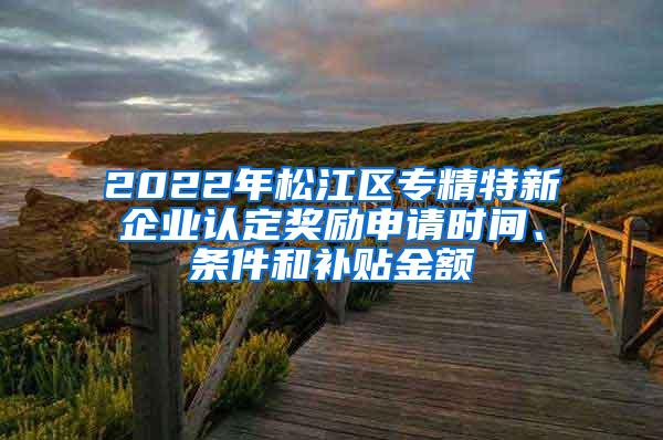 2022年松江区专精特新企业认定奖励申请时间、条件和补贴金额