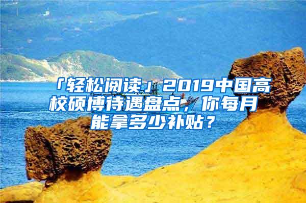 「轻松阅读」2019中国高校硕博待遇盘点，你每月能拿多少补贴？