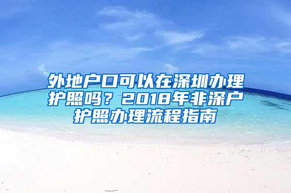 外地户口可以在深圳办理护照吗？2018年非深户护照办理流程指南