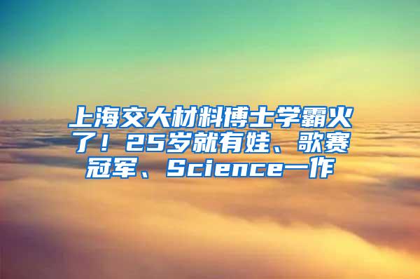 上海交大材料博士学霸火了！25岁就有娃、歌赛冠军、Science一作