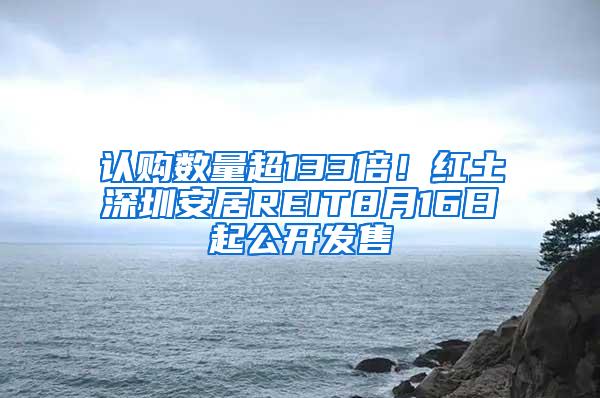 认购数量超133倍！红土深圳安居REIT8月16日起公开发售