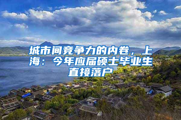 城市间竞争力的内卷，上海：今年应届硕士毕业生直接落户