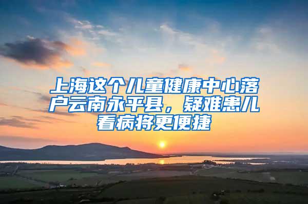 上海这个儿童健康中心落户云南永平县，疑难患儿看病将更便捷