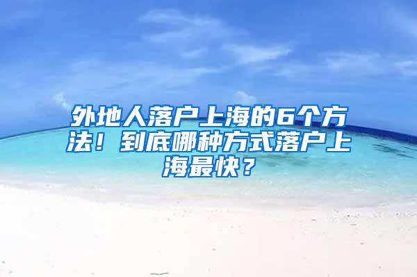 外地人落户上海的6个方法！到底哪种方式落户上海最快？