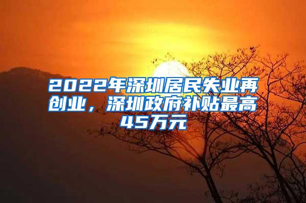 2022年深圳居民失业再创业，深圳政府补贴最高45万元