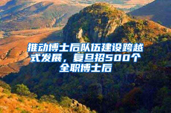 推动博士后队伍建设跨越式发展，复旦招500个全职博士后