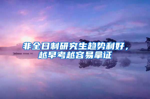 非全日制研究生趋势利好，越早考越容易拿证