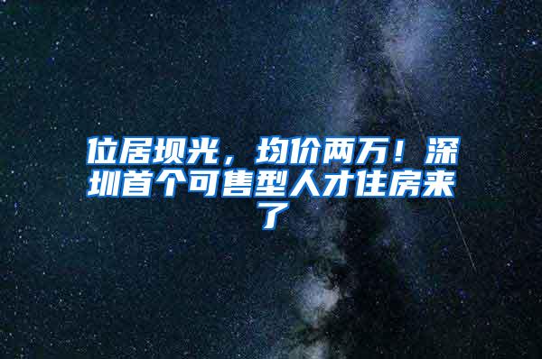 位居坝光，均价两万！深圳首个可售型人才住房来了